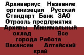 Архивариус › Название организации ­ Русский Стандарт, Банк, ЗАО › Отрасль предприятия ­ Архивы › Минимальный оклад ­ 13 000 - Все города Работа » Вакансии   . Алтайский край